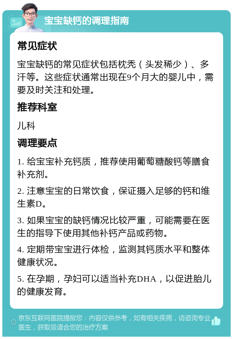 宝宝缺钙的调理指南 常见症状 宝宝缺钙的常见症状包括枕秃（头发稀少）、多汗等。这些症状通常出现在9个月大的婴儿中，需要及时关注和处理。 推荐科室 儿科 调理要点 1. 给宝宝补充钙质，推荐使用葡萄糖酸钙等膳食补充剂。 2. 注意宝宝的日常饮食，保证摄入足够的钙和维生素D。 3. 如果宝宝的缺钙情况比较严重，可能需要在医生的指导下使用其他补钙产品或药物。 4. 定期带宝宝进行体检，监测其钙质水平和整体健康状况。 5. 在孕期，孕妇可以适当补充DHA，以促进胎儿的健康发育。