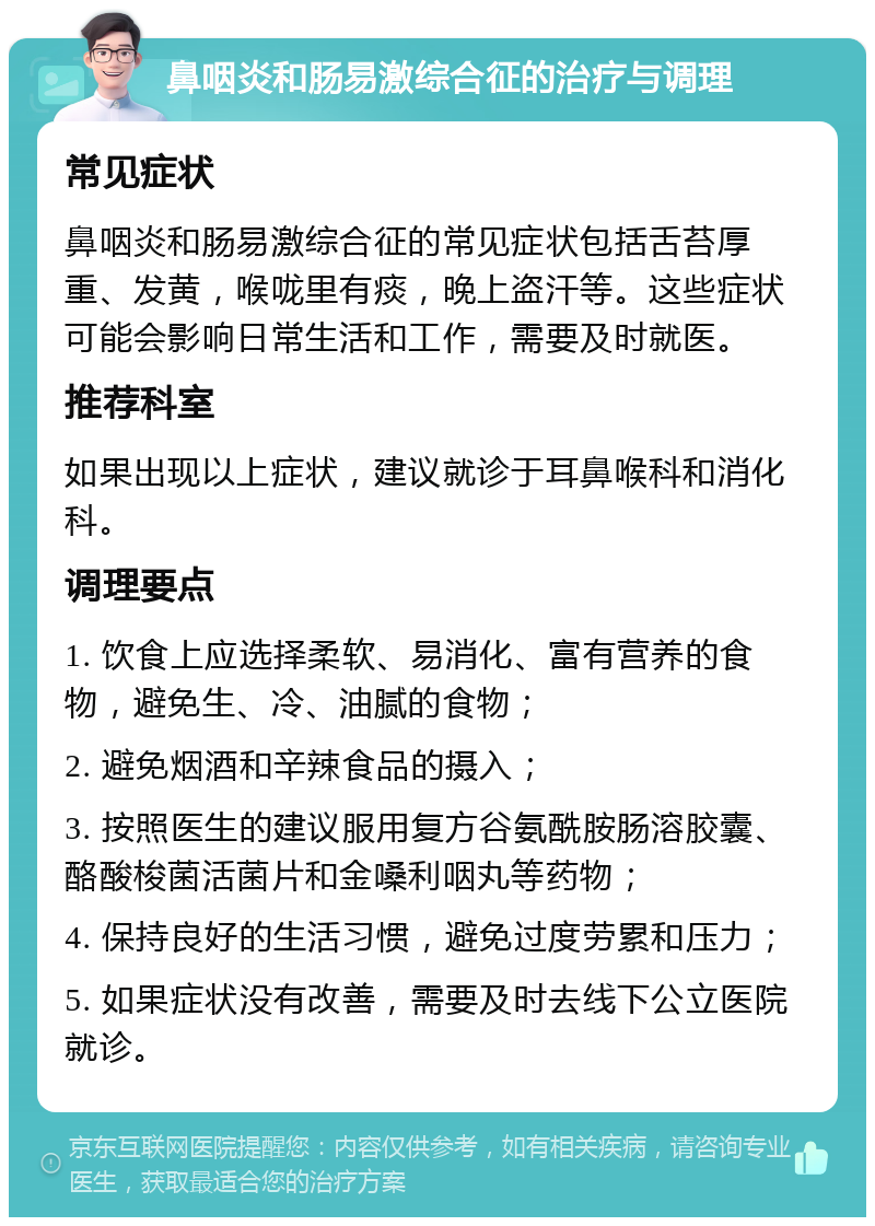 鼻咽炎和肠易激综合征的治疗与调理 常见症状 鼻咽炎和肠易激综合征的常见症状包括舌苔厚重、发黄，喉咙里有痰，晚上盗汗等。这些症状可能会影响日常生活和工作，需要及时就医。 推荐科室 如果出现以上症状，建议就诊于耳鼻喉科和消化科。 调理要点 1. 饮食上应选择柔软、易消化、富有营养的食物，避免生、冷、油腻的食物； 2. 避免烟酒和辛辣食品的摄入； 3. 按照医生的建议服用复方谷氨酰胺肠溶胶囊、酪酸梭菌活菌片和金嗓利咽丸等药物； 4. 保持良好的生活习惯，避免过度劳累和压力； 5. 如果症状没有改善，需要及时去线下公立医院就诊。