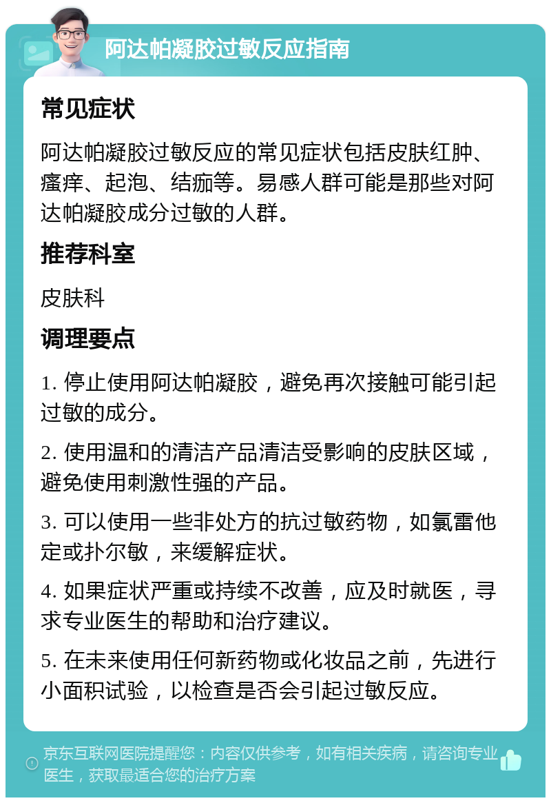 阿达帕凝胶过敏反应指南 常见症状 阿达帕凝胶过敏反应的常见症状包括皮肤红肿、瘙痒、起泡、结痂等。易感人群可能是那些对阿达帕凝胶成分过敏的人群。 推荐科室 皮肤科 调理要点 1. 停止使用阿达帕凝胶，避免再次接触可能引起过敏的成分。 2. 使用温和的清洁产品清洁受影响的皮肤区域，避免使用刺激性强的产品。 3. 可以使用一些非处方的抗过敏药物，如氯雷他定或扑尔敏，来缓解症状。 4. 如果症状严重或持续不改善，应及时就医，寻求专业医生的帮助和治疗建议。 5. 在未来使用任何新药物或化妆品之前，先进行小面积试验，以检查是否会引起过敏反应。