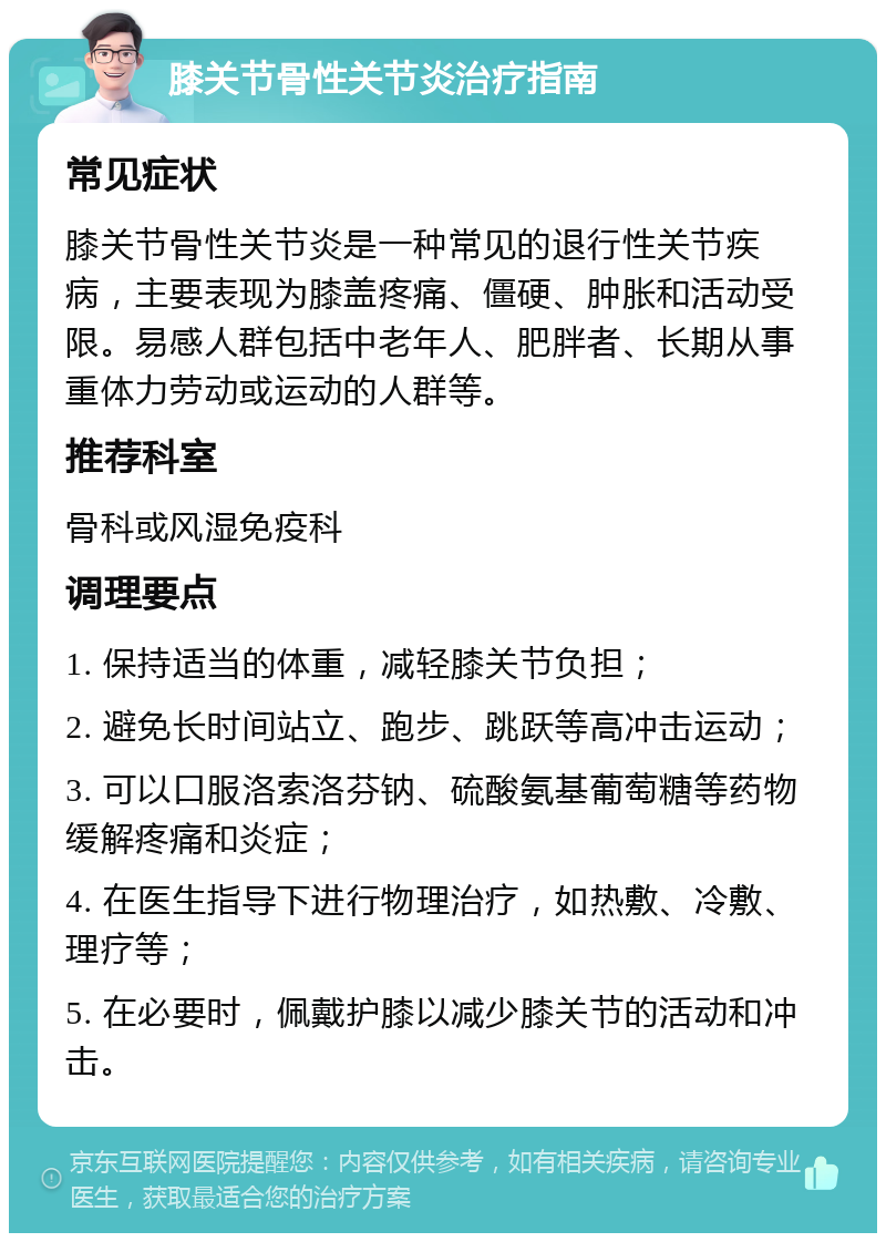 膝关节骨性关节炎治疗指南 常见症状 膝关节骨性关节炎是一种常见的退行性关节疾病，主要表现为膝盖疼痛、僵硬、肿胀和活动受限。易感人群包括中老年人、肥胖者、长期从事重体力劳动或运动的人群等。 推荐科室 骨科或风湿免疫科 调理要点 1. 保持适当的体重，减轻膝关节负担； 2. 避免长时间站立、跑步、跳跃等高冲击运动； 3. 可以口服洛索洛芬钠、硫酸氨基葡萄糖等药物缓解疼痛和炎症； 4. 在医生指导下进行物理治疗，如热敷、冷敷、理疗等； 5. 在必要时，佩戴护膝以减少膝关节的活动和冲击。