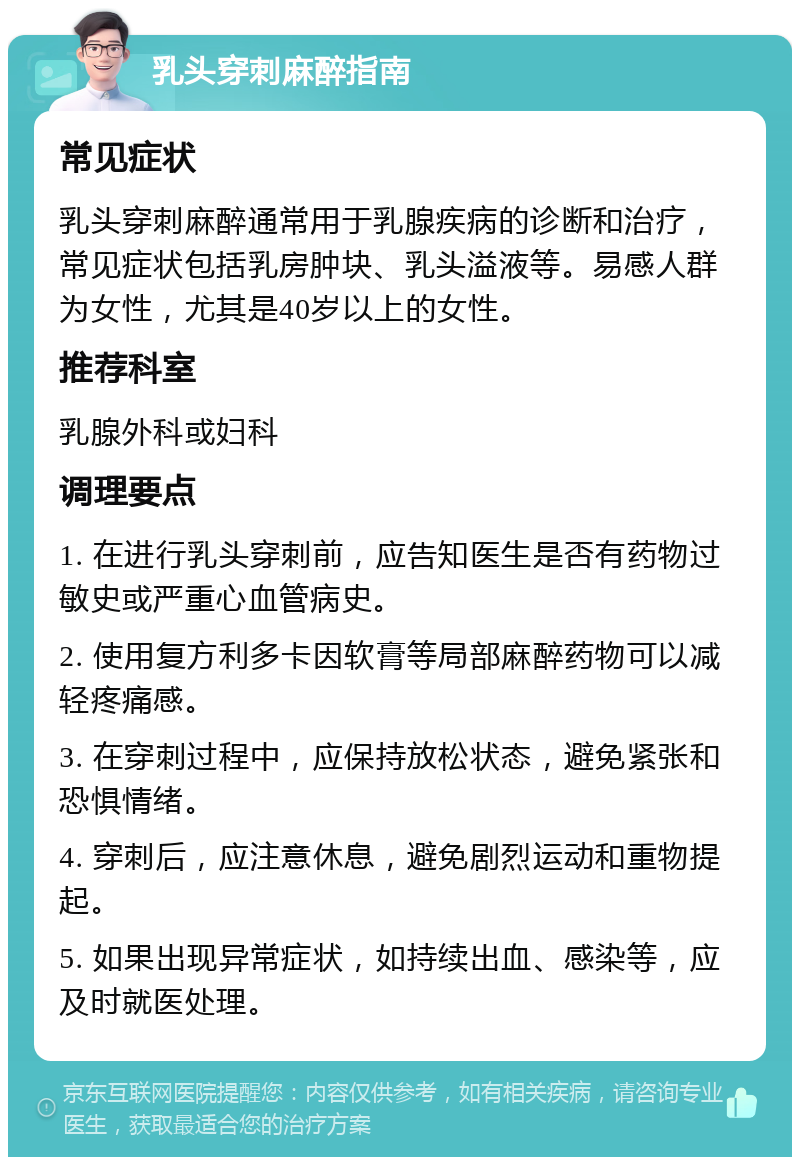 乳头穿刺麻醉指南 常见症状 乳头穿刺麻醉通常用于乳腺疾病的诊断和治疗，常见症状包括乳房肿块、乳头溢液等。易感人群为女性，尤其是40岁以上的女性。 推荐科室 乳腺外科或妇科 调理要点 1. 在进行乳头穿刺前，应告知医生是否有药物过敏史或严重心血管病史。 2. 使用复方利多卡因软膏等局部麻醉药物可以减轻疼痛感。 3. 在穿刺过程中，应保持放松状态，避免紧张和恐惧情绪。 4. 穿刺后，应注意休息，避免剧烈运动和重物提起。 5. 如果出现异常症状，如持续出血、感染等，应及时就医处理。