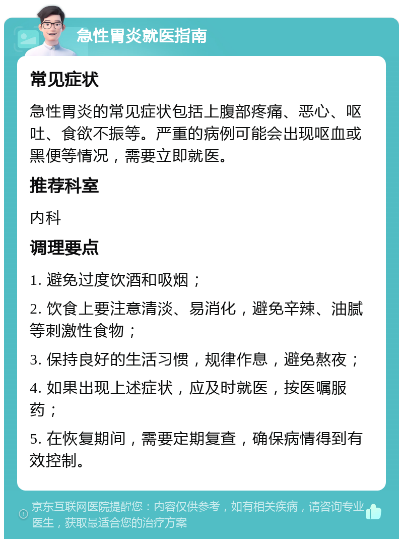 急性胃炎就医指南 常见症状 急性胃炎的常见症状包括上腹部疼痛、恶心、呕吐、食欲不振等。严重的病例可能会出现呕血或黑便等情况，需要立即就医。 推荐科室 内科 调理要点 1. 避免过度饮酒和吸烟； 2. 饮食上要注意清淡、易消化，避免辛辣、油腻等刺激性食物； 3. 保持良好的生活习惯，规律作息，避免熬夜； 4. 如果出现上述症状，应及时就医，按医嘱服药； 5. 在恢复期间，需要定期复查，确保病情得到有效控制。