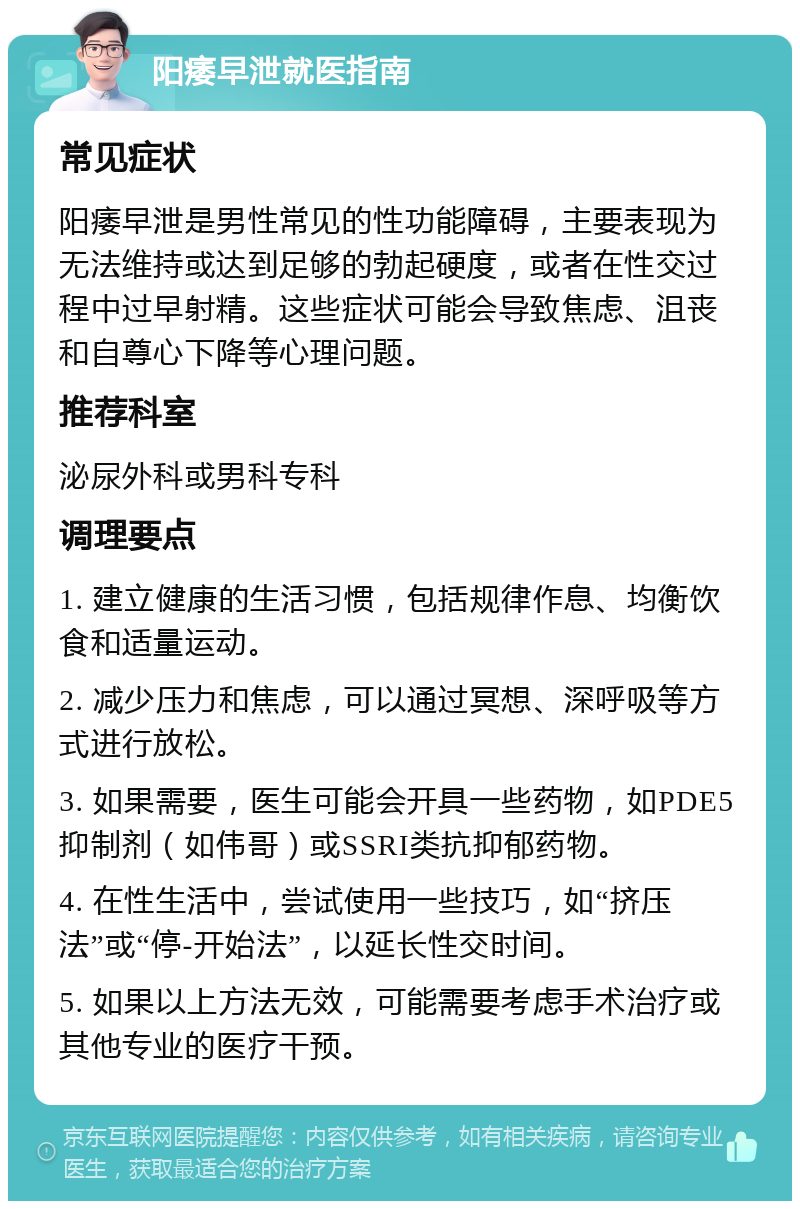 阳痿早泄就医指南 常见症状 阳痿早泄是男性常见的性功能障碍，主要表现为无法维持或达到足够的勃起硬度，或者在性交过程中过早射精。这些症状可能会导致焦虑、沮丧和自尊心下降等心理问题。 推荐科室 泌尿外科或男科专科 调理要点 1. 建立健康的生活习惯，包括规律作息、均衡饮食和适量运动。 2. 减少压力和焦虑，可以通过冥想、深呼吸等方式进行放松。 3. 如果需要，医生可能会开具一些药物，如PDE5抑制剂（如伟哥）或SSRI类抗抑郁药物。 4. 在性生活中，尝试使用一些技巧，如“挤压法”或“停-开始法”，以延长性交时间。 5. 如果以上方法无效，可能需要考虑手术治疗或其他专业的医疗干预。