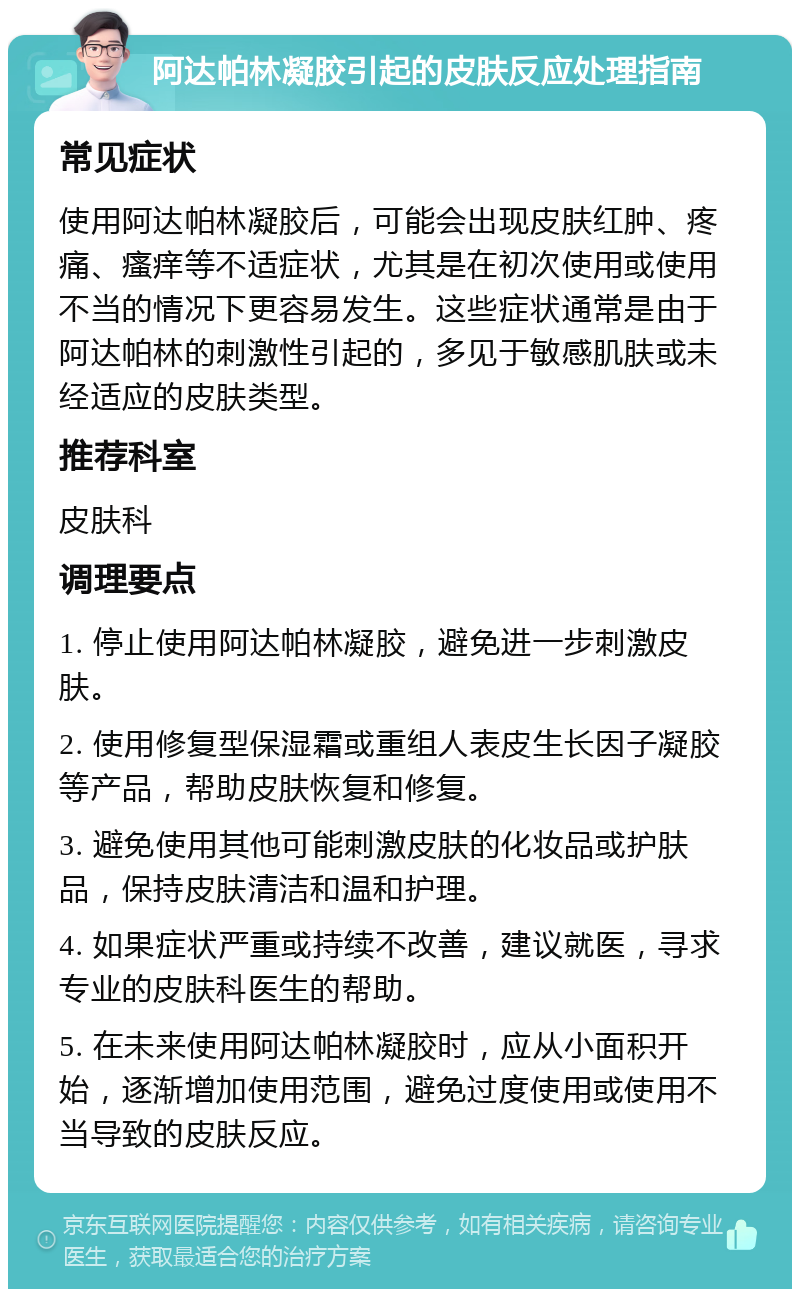 阿达帕林凝胶引起的皮肤反应处理指南 常见症状 使用阿达帕林凝胶后，可能会出现皮肤红肿、疼痛、瘙痒等不适症状，尤其是在初次使用或使用不当的情况下更容易发生。这些症状通常是由于阿达帕林的刺激性引起的，多见于敏感肌肤或未经适应的皮肤类型。 推荐科室 皮肤科 调理要点 1. 停止使用阿达帕林凝胶，避免进一步刺激皮肤。 2. 使用修复型保湿霜或重组人表皮生长因子凝胶等产品，帮助皮肤恢复和修复。 3. 避免使用其他可能刺激皮肤的化妆品或护肤品，保持皮肤清洁和温和护理。 4. 如果症状严重或持续不改善，建议就医，寻求专业的皮肤科医生的帮助。 5. 在未来使用阿达帕林凝胶时，应从小面积开始，逐渐增加使用范围，避免过度使用或使用不当导致的皮肤反应。