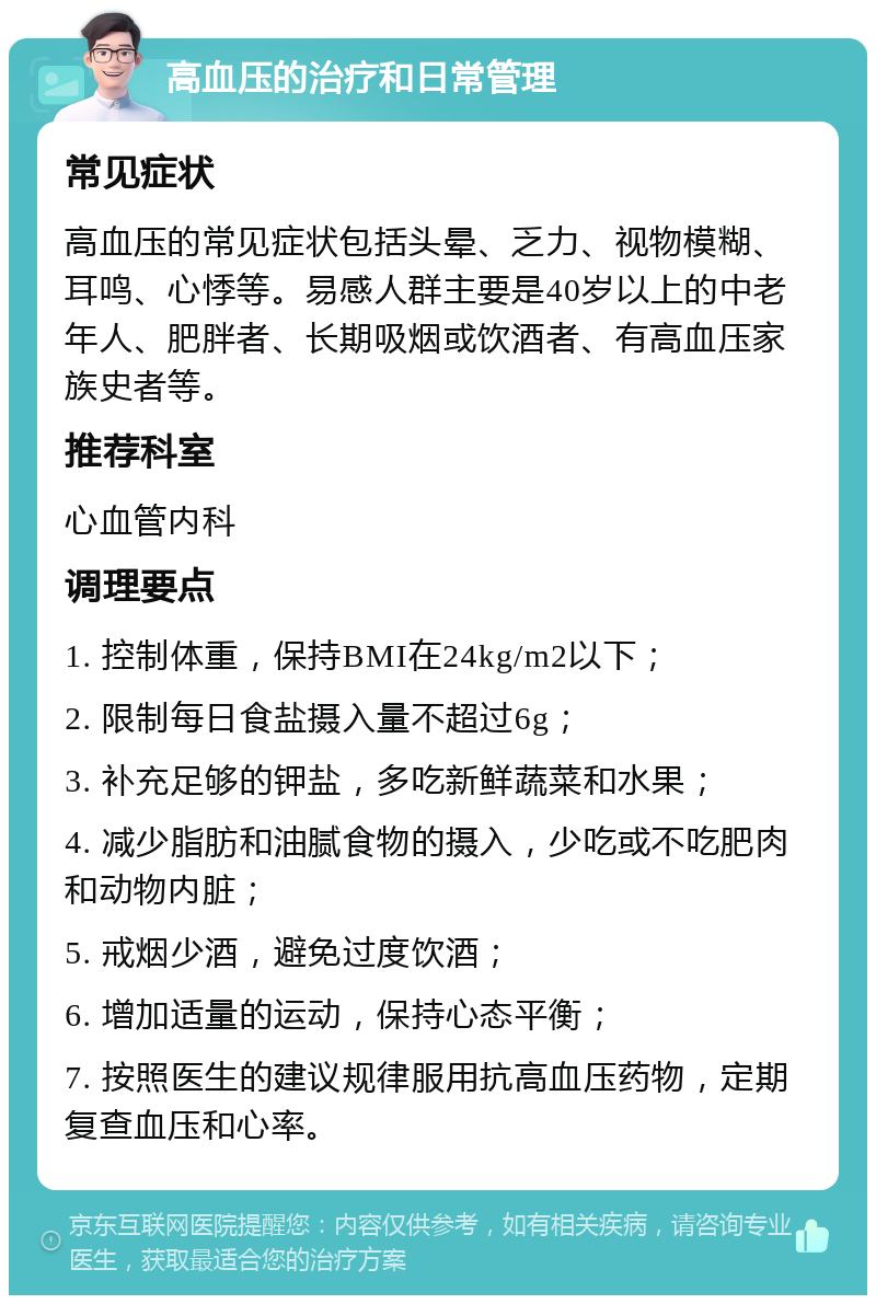 高血压的治疗和日常管理 常见症状 高血压的常见症状包括头晕、乏力、视物模糊、耳鸣、心悸等。易感人群主要是40岁以上的中老年人、肥胖者、长期吸烟或饮酒者、有高血压家族史者等。 推荐科室 心血管内科 调理要点 1. 控制体重，保持BMI在24kg/m2以下； 2. 限制每日食盐摄入量不超过6g； 3. 补充足够的钾盐，多吃新鲜蔬菜和水果； 4. 减少脂肪和油腻食物的摄入，少吃或不吃肥肉和动物内脏； 5. 戒烟少酒，避免过度饮酒； 6. 增加适量的运动，保持心态平衡； 7. 按照医生的建议规律服用抗高血压药物，定期复查血压和心率。