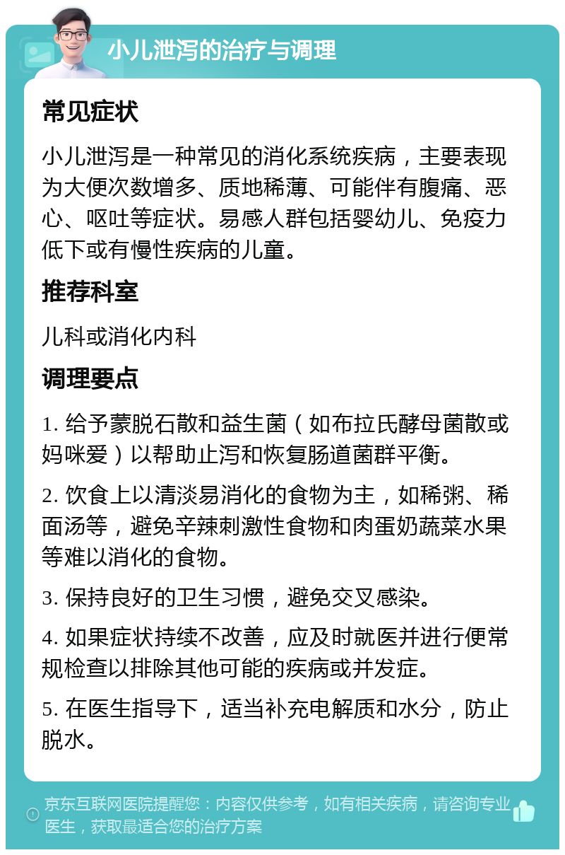 小儿泄泻的治疗与调理 常见症状 小儿泄泻是一种常见的消化系统疾病，主要表现为大便次数增多、质地稀薄、可能伴有腹痛、恶心、呕吐等症状。易感人群包括婴幼儿、免疫力低下或有慢性疾病的儿童。 推荐科室 儿科或消化内科 调理要点 1. 给予蒙脱石散和益生菌（如布拉氏酵母菌散或妈咪爱）以帮助止泻和恢复肠道菌群平衡。 2. 饮食上以清淡易消化的食物为主，如稀粥、稀面汤等，避免辛辣刺激性食物和肉蛋奶蔬菜水果等难以消化的食物。 3. 保持良好的卫生习惯，避免交叉感染。 4. 如果症状持续不改善，应及时就医并进行便常规检查以排除其他可能的疾病或并发症。 5. 在医生指导下，适当补充电解质和水分，防止脱水。