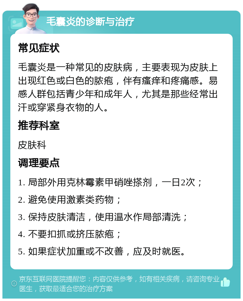 毛囊炎的诊断与治疗 常见症状 毛囊炎是一种常见的皮肤病，主要表现为皮肤上出现红色或白色的脓疱，伴有瘙痒和疼痛感。易感人群包括青少年和成年人，尤其是那些经常出汗或穿紧身衣物的人。 推荐科室 皮肤科 调理要点 1. 局部外用克林霉素甲硝唑搽剂，一日2次； 2. 避免使用激素类药物； 3. 保持皮肤清洁，使用温水作局部清洗； 4. 不要扣抓或挤压脓疱； 5. 如果症状加重或不改善，应及时就医。