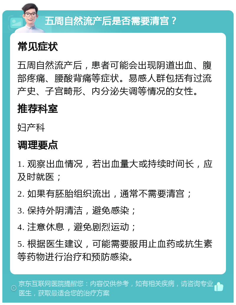 五周自然流产后是否需要清宫？ 常见症状 五周自然流产后，患者可能会出现阴道出血、腹部疼痛、腰酸背痛等症状。易感人群包括有过流产史、子宫畸形、内分泌失调等情况的女性。 推荐科室 妇产科 调理要点 1. 观察出血情况，若出血量大或持续时间长，应及时就医； 2. 如果有胚胎组织流出，通常不需要清宫； 3. 保持外阴清洁，避免感染； 4. 注意休息，避免剧烈运动； 5. 根据医生建议，可能需要服用止血药或抗生素等药物进行治疗和预防感染。