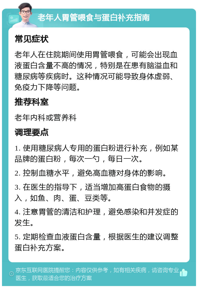 老年人胃管喂食与蛋白补充指南 常见症状 老年人在住院期间使用胃管喂食，可能会出现血液蛋白含量不高的情况，特别是在患有脑溢血和糖尿病等疾病时。这种情况可能导致身体虚弱、免疫力下降等问题。 推荐科室 老年内科或营养科 调理要点 1. 使用糖尿病人专用的蛋白粉进行补充，例如某品牌的蛋白粉，每次一勺，每日一次。 2. 控制血糖水平，避免高血糖对身体的影响。 3. 在医生的指导下，适当增加高蛋白食物的摄入，如鱼、肉、蛋、豆类等。 4. 注意胃管的清洁和护理，避免感染和并发症的发生。 5. 定期检查血液蛋白含量，根据医生的建议调整蛋白补充方案。