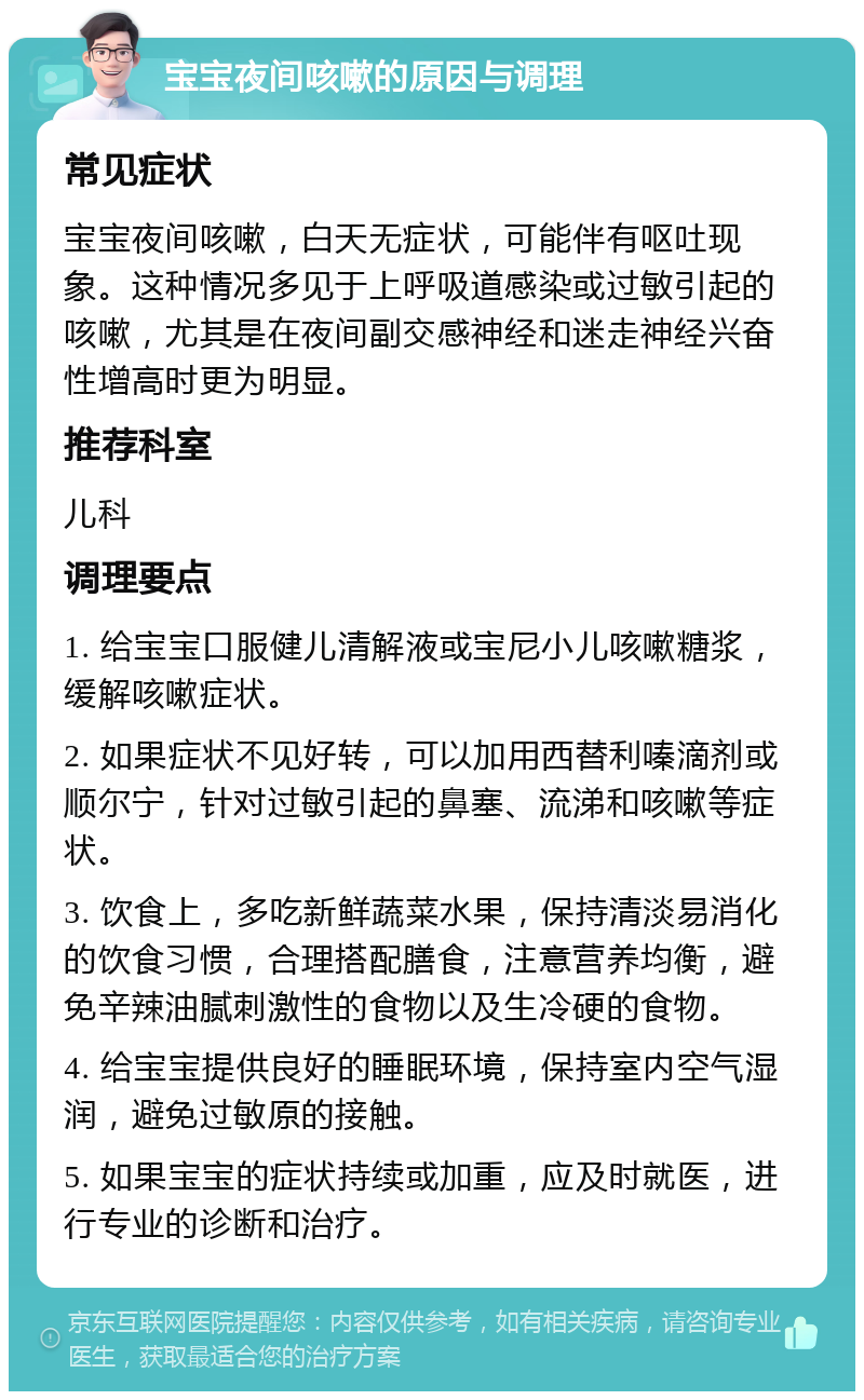 宝宝夜间咳嗽的原因与调理 常见症状 宝宝夜间咳嗽，白天无症状，可能伴有呕吐现象。这种情况多见于上呼吸道感染或过敏引起的咳嗽，尤其是在夜间副交感神经和迷走神经兴奋性增高时更为明显。 推荐科室 儿科 调理要点 1. 给宝宝口服健儿清解液或宝尼小儿咳嗽糖浆，缓解咳嗽症状。 2. 如果症状不见好转，可以加用西替利嗪滴剂或顺尔宁，针对过敏引起的鼻塞、流涕和咳嗽等症状。 3. 饮食上，多吃新鲜蔬菜水果，保持清淡易消化的饮食习惯，合理搭配膳食，注意营养均衡，避免辛辣油腻刺激性的食物以及生冷硬的食物。 4. 给宝宝提供良好的睡眠环境，保持室内空气湿润，避免过敏原的接触。 5. 如果宝宝的症状持续或加重，应及时就医，进行专业的诊断和治疗。