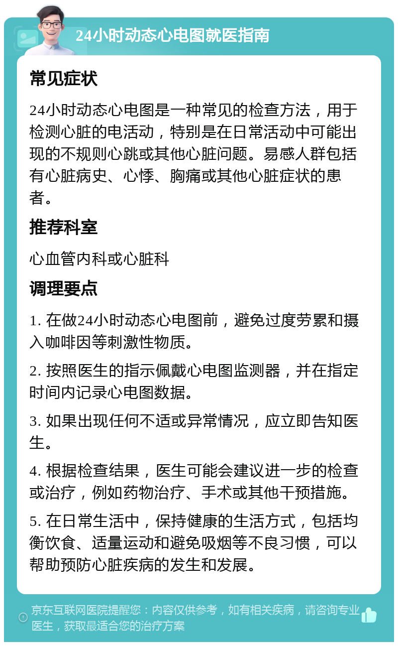 24小时动态心电图就医指南 常见症状 24小时动态心电图是一种常见的检查方法，用于检测心脏的电活动，特别是在日常活动中可能出现的不规则心跳或其他心脏问题。易感人群包括有心脏病史、心悸、胸痛或其他心脏症状的患者。 推荐科室 心血管内科或心脏科 调理要点 1. 在做24小时动态心电图前，避免过度劳累和摄入咖啡因等刺激性物质。 2. 按照医生的指示佩戴心电图监测器，并在指定时间内记录心电图数据。 3. 如果出现任何不适或异常情况，应立即告知医生。 4. 根据检查结果，医生可能会建议进一步的检查或治疗，例如药物治疗、手术或其他干预措施。 5. 在日常生活中，保持健康的生活方式，包括均衡饮食、适量运动和避免吸烟等不良习惯，可以帮助预防心脏疾病的发生和发展。