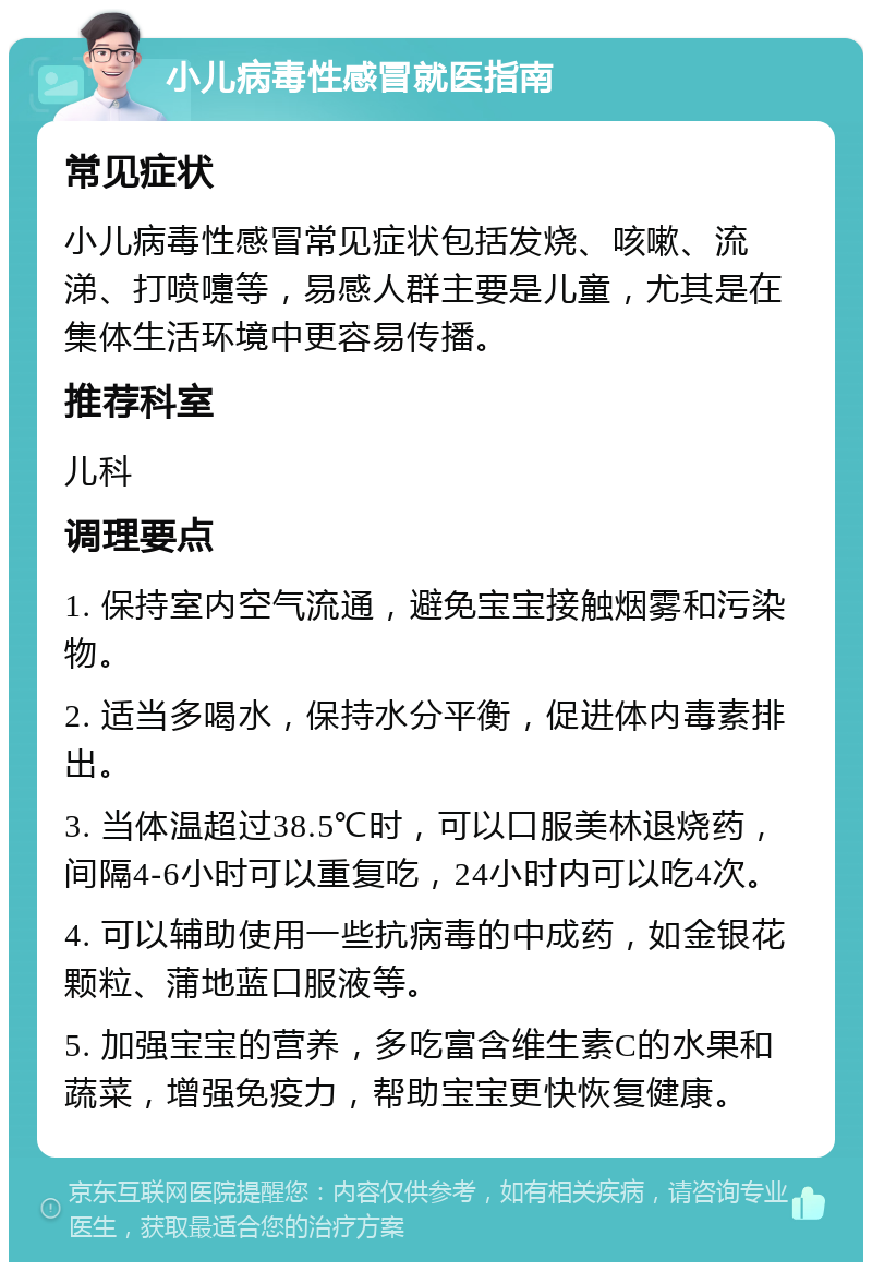 小儿病毒性感冒就医指南 常见症状 小儿病毒性感冒常见症状包括发烧、咳嗽、流涕、打喷嚏等，易感人群主要是儿童，尤其是在集体生活环境中更容易传播。 推荐科室 儿科 调理要点 1. 保持室内空气流通，避免宝宝接触烟雾和污染物。 2. 适当多喝水，保持水分平衡，促进体内毒素排出。 3. 当体温超过38.5℃时，可以口服美林退烧药，间隔4-6小时可以重复吃，24小时内可以吃4次。 4. 可以辅助使用一些抗病毒的中成药，如金银花颗粒、蒲地蓝口服液等。 5. 加强宝宝的营养，多吃富含维生素C的水果和蔬菜，增强免疫力，帮助宝宝更快恢复健康。