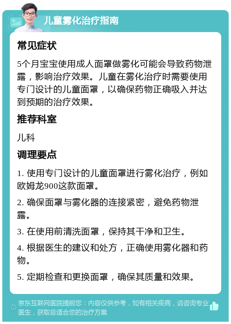 儿童雾化治疗指南 常见症状 5个月宝宝使用成人面罩做雾化可能会导致药物泄露，影响治疗效果。儿童在雾化治疗时需要使用专门设计的儿童面罩，以确保药物正确吸入并达到预期的治疗效果。 推荐科室 儿科 调理要点 1. 使用专门设计的儿童面罩进行雾化治疗，例如欧姆龙900这款面罩。 2. 确保面罩与雾化器的连接紧密，避免药物泄露。 3. 在使用前清洗面罩，保持其干净和卫生。 4. 根据医生的建议和处方，正确使用雾化器和药物。 5. 定期检查和更换面罩，确保其质量和效果。