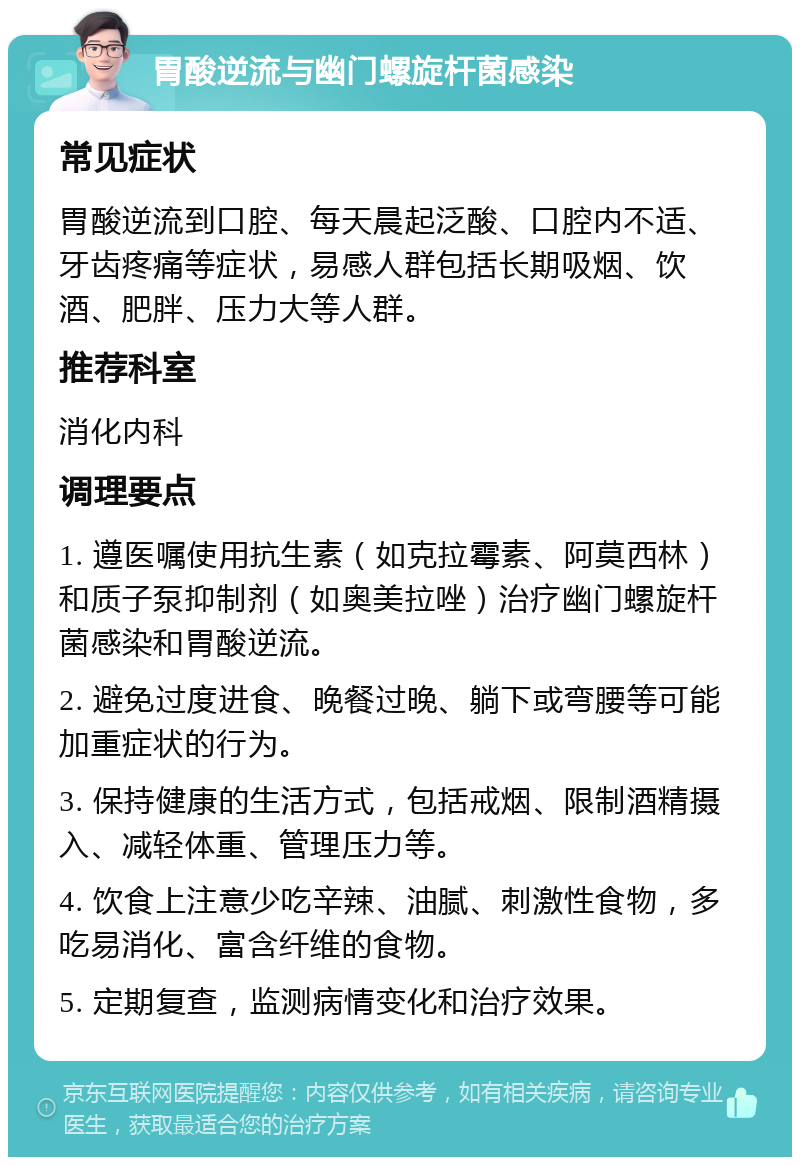 胃酸逆流与幽门螺旋杆菌感染 常见症状 胃酸逆流到口腔、每天晨起泛酸、口腔内不适、牙齿疼痛等症状，易感人群包括长期吸烟、饮酒、肥胖、压力大等人群。 推荐科室 消化内科 调理要点 1. 遵医嘱使用抗生素（如克拉霉素、阿莫西林）和质子泵抑制剂（如奥美拉唑）治疗幽门螺旋杆菌感染和胃酸逆流。 2. 避免过度进食、晚餐过晚、躺下或弯腰等可能加重症状的行为。 3. 保持健康的生活方式，包括戒烟、限制酒精摄入、减轻体重、管理压力等。 4. 饮食上注意少吃辛辣、油腻、刺激性食物，多吃易消化、富含纤维的食物。 5. 定期复查，监测病情变化和治疗效果。