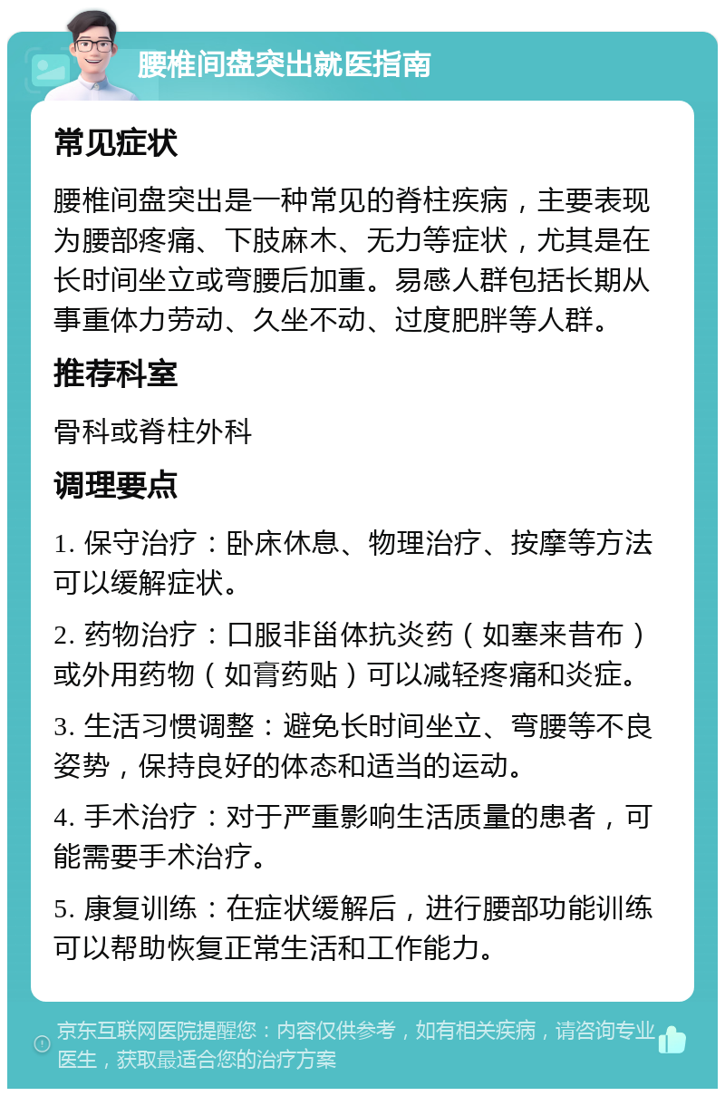 腰椎间盘突出就医指南 常见症状 腰椎间盘突出是一种常见的脊柱疾病，主要表现为腰部疼痛、下肢麻木、无力等症状，尤其是在长时间坐立或弯腰后加重。易感人群包括长期从事重体力劳动、久坐不动、过度肥胖等人群。 推荐科室 骨科或脊柱外科 调理要点 1. 保守治疗：卧床休息、物理治疗、按摩等方法可以缓解症状。 2. 药物治疗：口服非甾体抗炎药（如塞来昔布）或外用药物（如膏药贴）可以减轻疼痛和炎症。 3. 生活习惯调整：避免长时间坐立、弯腰等不良姿势，保持良好的体态和适当的运动。 4. 手术治疗：对于严重影响生活质量的患者，可能需要手术治疗。 5. 康复训练：在症状缓解后，进行腰部功能训练可以帮助恢复正常生活和工作能力。