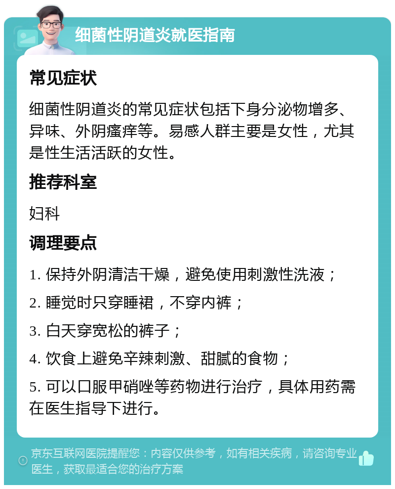 细菌性阴道炎就医指南 常见症状 细菌性阴道炎的常见症状包括下身分泌物增多、异味、外阴瘙痒等。易感人群主要是女性，尤其是性生活活跃的女性。 推荐科室 妇科 调理要点 1. 保持外阴清洁干燥，避免使用刺激性洗液； 2. 睡觉时只穿睡裙，不穿内裤； 3. 白天穿宽松的裤子； 4. 饮食上避免辛辣刺激、甜腻的食物； 5. 可以口服甲硝唑等药物进行治疗，具体用药需在医生指导下进行。