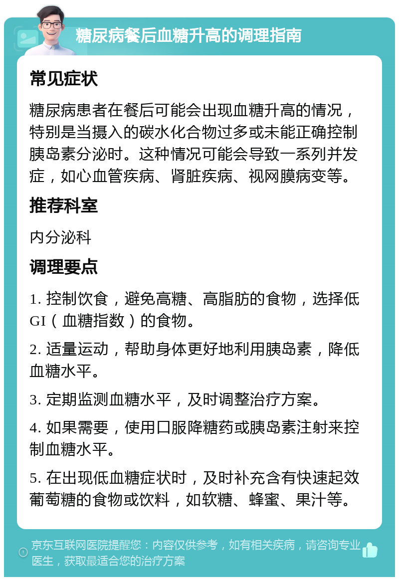 糖尿病餐后血糖升高的调理指南 常见症状 糖尿病患者在餐后可能会出现血糖升高的情况，特别是当摄入的碳水化合物过多或未能正确控制胰岛素分泌时。这种情况可能会导致一系列并发症，如心血管疾病、肾脏疾病、视网膜病变等。 推荐科室 内分泌科 调理要点 1. 控制饮食，避免高糖、高脂肪的食物，选择低GI（血糖指数）的食物。 2. 适量运动，帮助身体更好地利用胰岛素，降低血糖水平。 3. 定期监测血糖水平，及时调整治疗方案。 4. 如果需要，使用口服降糖药或胰岛素注射来控制血糖水平。 5. 在出现低血糖症状时，及时补充含有快速起效葡萄糖的食物或饮料，如软糖、蜂蜜、果汁等。