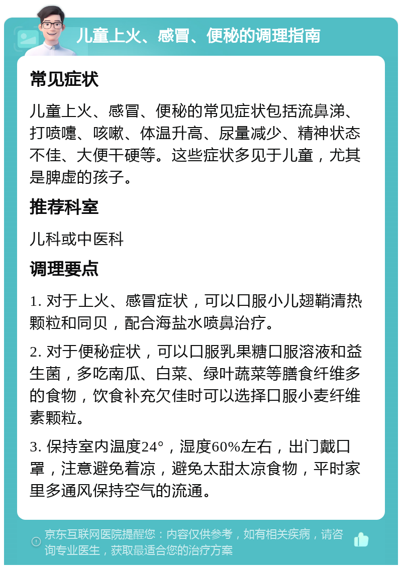 儿童上火、感冒、便秘的调理指南 常见症状 儿童上火、感冒、便秘的常见症状包括流鼻涕、打喷嚏、咳嗽、体温升高、尿量减少、精神状态不佳、大便干硬等。这些症状多见于儿童，尤其是脾虚的孩子。 推荐科室 儿科或中医科 调理要点 1. 对于上火、感冒症状，可以口服小儿翅鞘清热颗粒和同贝，配合海盐水喷鼻治疗。 2. 对于便秘症状，可以口服乳果糖口服溶液和益生菌，多吃南瓜、白菜、绿叶蔬菜等膳食纤维多的食物，饮食补充欠佳时可以选择口服小麦纤维素颗粒。 3. 保持室内温度24°，湿度60%左右，出门戴口罩，注意避免着凉，避免太甜太凉食物，平时家里多通风保持空气的流通。