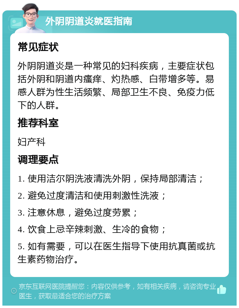 外阴阴道炎就医指南 常见症状 外阴阴道炎是一种常见的妇科疾病，主要症状包括外阴和阴道内瘙痒、灼热感、白带增多等。易感人群为性生活频繁、局部卫生不良、免疫力低下的人群。 推荐科室 妇产科 调理要点 1. 使用洁尔阴洗液清洗外阴，保持局部清洁； 2. 避免过度清洁和使用刺激性洗液； 3. 注意休息，避免过度劳累； 4. 饮食上忌辛辣刺激、生冷的食物； 5. 如有需要，可以在医生指导下使用抗真菌或抗生素药物治疗。