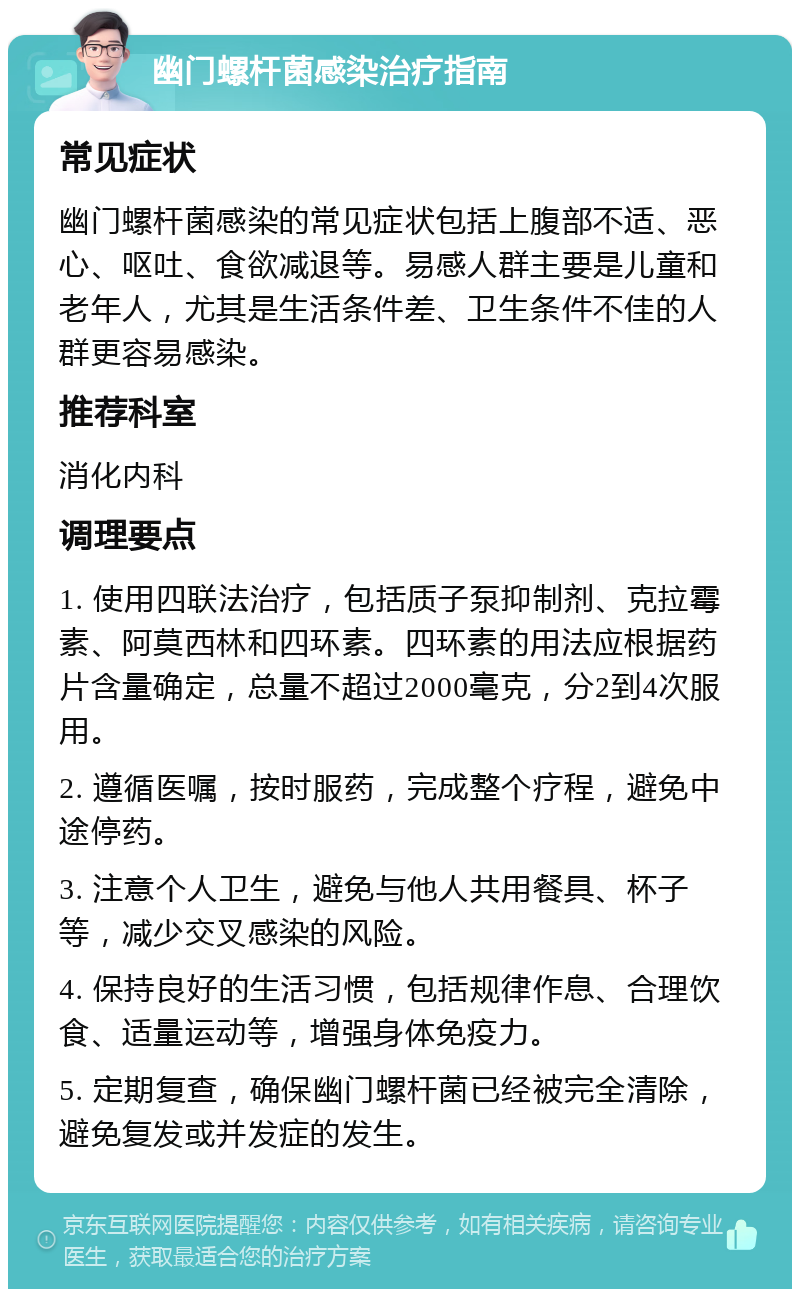 幽门螺杆菌感染治疗指南 常见症状 幽门螺杆菌感染的常见症状包括上腹部不适、恶心、呕吐、食欲减退等。易感人群主要是儿童和老年人，尤其是生活条件差、卫生条件不佳的人群更容易感染。 推荐科室 消化内科 调理要点 1. 使用四联法治疗，包括质子泵抑制剂、克拉霉素、阿莫西林和四环素。四环素的用法应根据药片含量确定，总量不超过2000毫克，分2到4次服用。 2. 遵循医嘱，按时服药，完成整个疗程，避免中途停药。 3. 注意个人卫生，避免与他人共用餐具、杯子等，减少交叉感染的风险。 4. 保持良好的生活习惯，包括规律作息、合理饮食、适量运动等，增强身体免疫力。 5. 定期复查，确保幽门螺杆菌已经被完全清除，避免复发或并发症的发生。