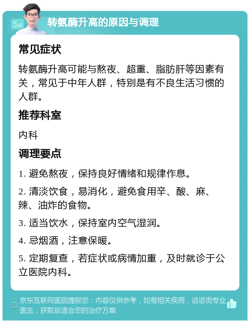 转氨酶升高的原因与调理 常见症状 转氨酶升高可能与熬夜、超重、脂肪肝等因素有关，常见于中年人群，特别是有不良生活习惯的人群。 推荐科室 内科 调理要点 1. 避免熬夜，保持良好情绪和规律作息。 2. 清淡饮食，易消化，避免食用辛、酸、麻、辣、油炸的食物。 3. 适当饮水，保持室内空气湿润。 4. 忌烟酒，注意保暖。 5. 定期复查，若症状或病情加重，及时就诊于公立医院内科。