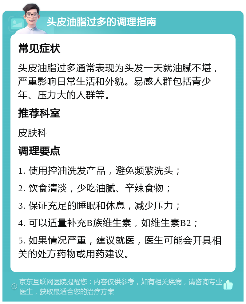 头皮油脂过多的调理指南 常见症状 头皮油脂过多通常表现为头发一天就油腻不堪，严重影响日常生活和外貌。易感人群包括青少年、压力大的人群等。 推荐科室 皮肤科 调理要点 1. 使用控油洗发产品，避免频繁洗头； 2. 饮食清淡，少吃油腻、辛辣食物； 3. 保证充足的睡眠和休息，减少压力； 4. 可以适量补充B族维生素，如维生素B2； 5. 如果情况严重，建议就医，医生可能会开具相关的处方药物或用药建议。