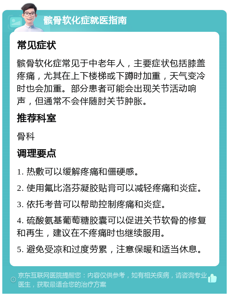 髌骨软化症就医指南 常见症状 髌骨软化症常见于中老年人，主要症状包括膝盖疼痛，尤其在上下楼梯或下蹲时加重，天气变冷时也会加重。部分患者可能会出现关节活动响声，但通常不会伴随肘关节肿胀。 推荐科室 骨科 调理要点 1. 热敷可以缓解疼痛和僵硬感。 2. 使用氟比洛芬凝胶贴膏可以减轻疼痛和炎症。 3. 依托考昔可以帮助控制疼痛和炎症。 4. 硫酸氨基葡萄糖胶囊可以促进关节软骨的修复和再生，建议在不疼痛时也继续服用。 5. 避免受凉和过度劳累，注意保暖和适当休息。