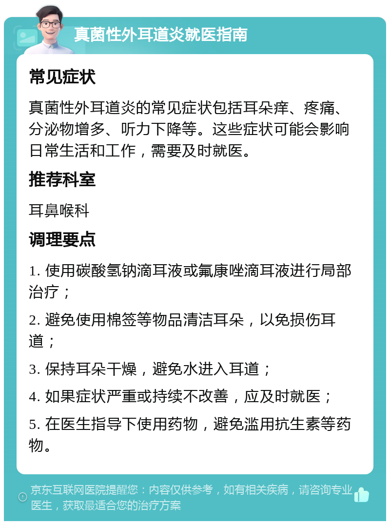 真菌性外耳道炎就医指南 常见症状 真菌性外耳道炎的常见症状包括耳朵痒、疼痛、分泌物增多、听力下降等。这些症状可能会影响日常生活和工作，需要及时就医。 推荐科室 耳鼻喉科 调理要点 1. 使用碳酸氢钠滴耳液或氟康唑滴耳液进行局部治疗； 2. 避免使用棉签等物品清洁耳朵，以免损伤耳道； 3. 保持耳朵干燥，避免水进入耳道； 4. 如果症状严重或持续不改善，应及时就医； 5. 在医生指导下使用药物，避免滥用抗生素等药物。