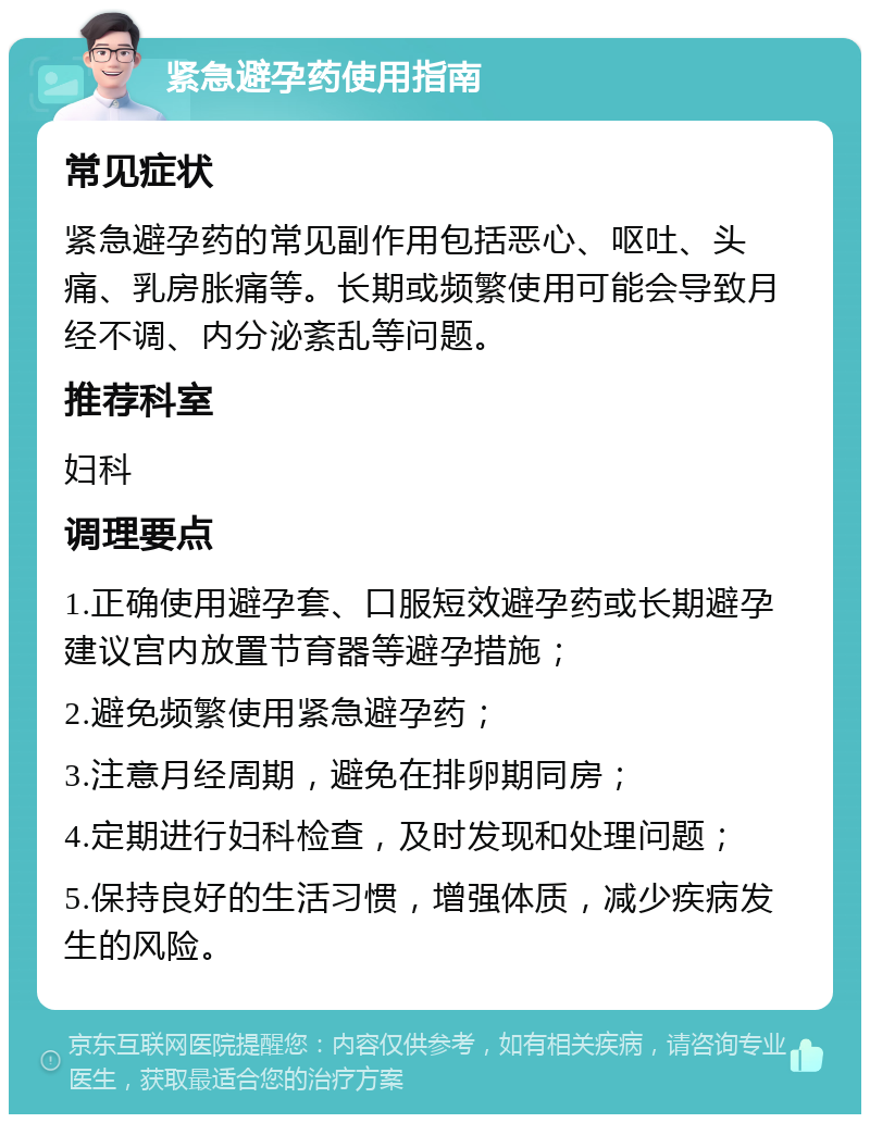 紧急避孕药使用指南 常见症状 紧急避孕药的常见副作用包括恶心、呕吐、头痛、乳房胀痛等。长期或频繁使用可能会导致月经不调、内分泌紊乱等问题。 推荐科室 妇科 调理要点 1.正确使用避孕套、口服短效避孕药或长期避孕建议宫内放置节育器等避孕措施； 2.避免频繁使用紧急避孕药； 3.注意月经周期，避免在排卵期同房； 4.定期进行妇科检查，及时发现和处理问题； 5.保持良好的生活习惯，增强体质，减少疾病发生的风险。