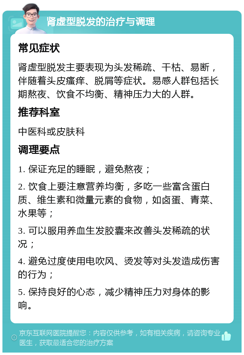 肾虚型脱发的治疗与调理 常见症状 肾虚型脱发主要表现为头发稀疏、干枯、易断，伴随着头皮瘙痒、脱屑等症状。易感人群包括长期熬夜、饮食不均衡、精神压力大的人群。 推荐科室 中医科或皮肤科 调理要点 1. 保证充足的睡眠，避免熬夜； 2. 饮食上要注意营养均衡，多吃一些富含蛋白质、维生素和微量元素的食物，如卤蛋、青菜、水果等； 3. 可以服用养血生发胶囊来改善头发稀疏的状况； 4. 避免过度使用电吹风、烫发等对头发造成伤害的行为； 5. 保持良好的心态，减少精神压力对身体的影响。