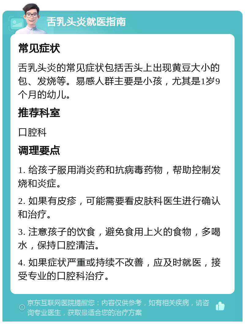 舌乳头炎就医指南 常见症状 舌乳头炎的常见症状包括舌头上出现黄豆大小的包、发烧等。易感人群主要是小孩，尤其是1岁9个月的幼儿。 推荐科室 口腔科 调理要点 1. 给孩子服用消炎药和抗病毒药物，帮助控制发烧和炎症。 2. 如果有皮疹，可能需要看皮肤科医生进行确认和治疗。 3. 注意孩子的饮食，避免食用上火的食物，多喝水，保持口腔清洁。 4. 如果症状严重或持续不改善，应及时就医，接受专业的口腔科治疗。