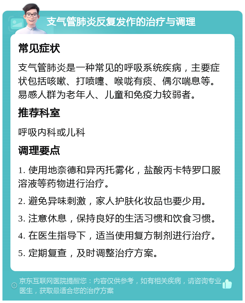 支气管肺炎反复发作的治疗与调理 常见症状 支气管肺炎是一种常见的呼吸系统疾病，主要症状包括咳嗽、打喷嚏、喉咙有痰、偶尔喘息等。易感人群为老年人、儿童和免疫力较弱者。 推荐科室 呼吸内科或儿科 调理要点 1. 使用地奈德和异丙托雾化，盐酸丙卡特罗口服溶液等药物进行治疗。 2. 避免异味刺激，家人护肤化妆品也要少用。 3. 注意休息，保持良好的生活习惯和饮食习惯。 4. 在医生指导下，适当使用复方制剂进行治疗。 5. 定期复查，及时调整治疗方案。