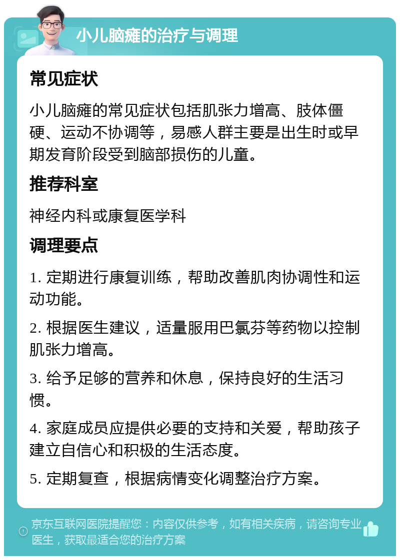 小儿脑瘫的治疗与调理 常见症状 小儿脑瘫的常见症状包括肌张力增高、肢体僵硬、运动不协调等，易感人群主要是出生时或早期发育阶段受到脑部损伤的儿童。 推荐科室 神经内科或康复医学科 调理要点 1. 定期进行康复训练，帮助改善肌肉协调性和运动功能。 2. 根据医生建议，适量服用巴氯芬等药物以控制肌张力增高。 3. 给予足够的营养和休息，保持良好的生活习惯。 4. 家庭成员应提供必要的支持和关爱，帮助孩子建立自信心和积极的生活态度。 5. 定期复查，根据病情变化调整治疗方案。