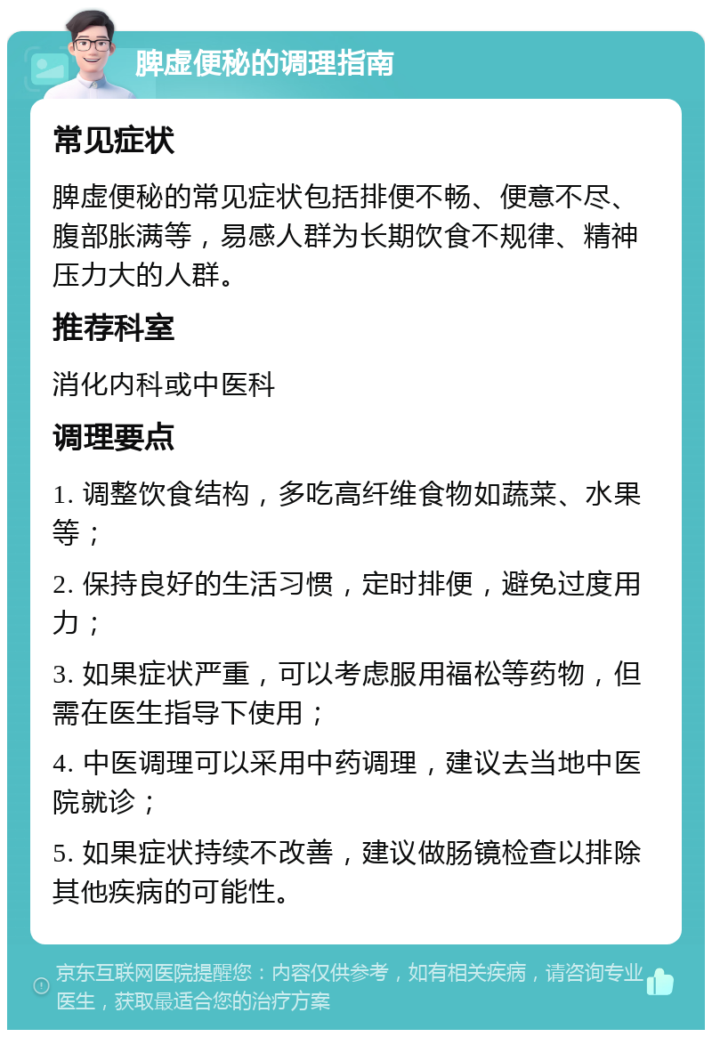 脾虚便秘的调理指南 常见症状 脾虚便秘的常见症状包括排便不畅、便意不尽、腹部胀满等，易感人群为长期饮食不规律、精神压力大的人群。 推荐科室 消化内科或中医科 调理要点 1. 调整饮食结构，多吃高纤维食物如蔬菜、水果等； 2. 保持良好的生活习惯，定时排便，避免过度用力； 3. 如果症状严重，可以考虑服用福松等药物，但需在医生指导下使用； 4. 中医调理可以采用中药调理，建议去当地中医院就诊； 5. 如果症状持续不改善，建议做肠镜检查以排除其他疾病的可能性。