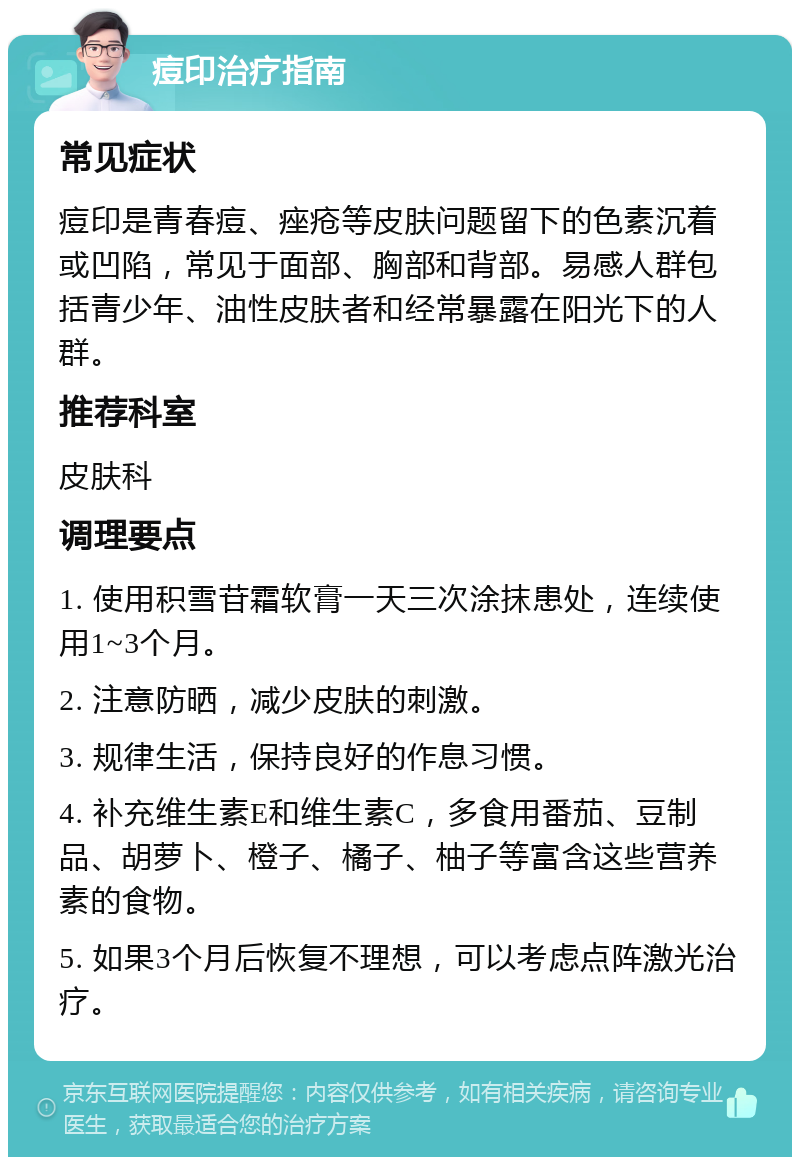 痘印治疗指南 常见症状 痘印是青春痘、痤疮等皮肤问题留下的色素沉着或凹陷，常见于面部、胸部和背部。易感人群包括青少年、油性皮肤者和经常暴露在阳光下的人群。 推荐科室 皮肤科 调理要点 1. 使用积雪苷霜软膏一天三次涂抹患处，连续使用1~3个月。 2. 注意防晒，减少皮肤的刺激。 3. 规律生活，保持良好的作息习惯。 4. 补充维生素E和维生素C，多食用番茄、豆制品、胡萝卜、橙子、橘子、柚子等富含这些营养素的食物。 5. 如果3个月后恢复不理想，可以考虑点阵激光治疗。