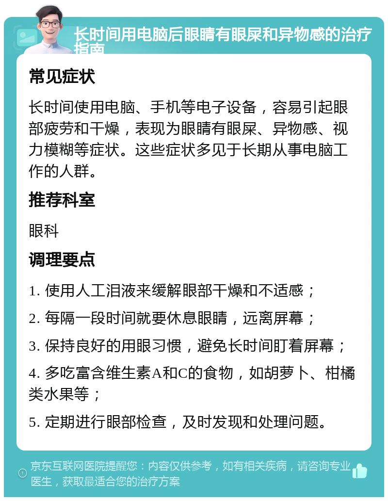 长时间用电脑后眼睛有眼屎和异物感的治疗指南 常见症状 长时间使用电脑、手机等电子设备，容易引起眼部疲劳和干燥，表现为眼睛有眼屎、异物感、视力模糊等症状。这些症状多见于长期从事电脑工作的人群。 推荐科室 眼科 调理要点 1. 使用人工泪液来缓解眼部干燥和不适感； 2. 每隔一段时间就要休息眼睛，远离屏幕； 3. 保持良好的用眼习惯，避免长时间盯着屏幕； 4. 多吃富含维生素A和C的食物，如胡萝卜、柑橘类水果等； 5. 定期进行眼部检查，及时发现和处理问题。