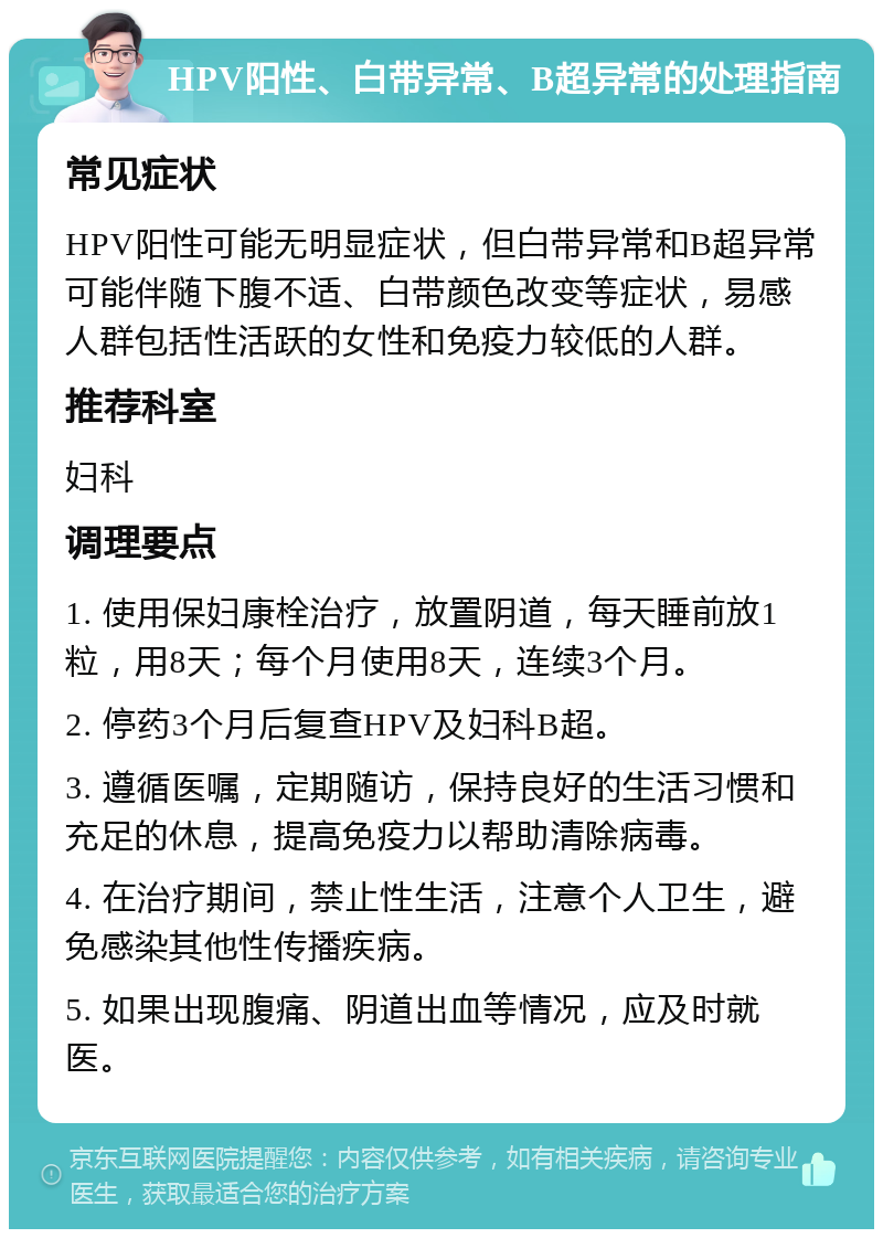 HPV阳性、白带异常、B超异常的处理指南 常见症状 HPV阳性可能无明显症状，但白带异常和B超异常可能伴随下腹不适、白带颜色改变等症状，易感人群包括性活跃的女性和免疫力较低的人群。 推荐科室 妇科 调理要点 1. 使用保妇康栓治疗，放置阴道，每天睡前放1粒，用8天；每个月使用8天，连续3个月。 2. 停药3个月后复查HPV及妇科B超。 3. 遵循医嘱，定期随访，保持良好的生活习惯和充足的休息，提高免疫力以帮助清除病毒。 4. 在治疗期间，禁止性生活，注意个人卫生，避免感染其他性传播疾病。 5. 如果出现腹痛、阴道出血等情况，应及时就医。