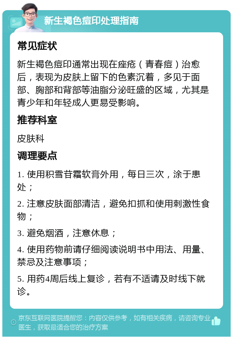 新生褐色痘印处理指南 常见症状 新生褐色痘印通常出现在痤疮（青春痘）治愈后，表现为皮肤上留下的色素沉着，多见于面部、胸部和背部等油脂分泌旺盛的区域，尤其是青少年和年轻成人更易受影响。 推荐科室 皮肤科 调理要点 1. 使用积雪苷霜软膏外用，每日三次，涂于患处； 2. 注意皮肤面部清洁，避免扣抓和使用刺激性食物； 3. 避免烟酒，注意休息； 4. 使用药物前请仔细阅读说明书中用法、用量、禁忌及注意事项； 5. 用药4周后线上复诊，若有不适请及时线下就诊。