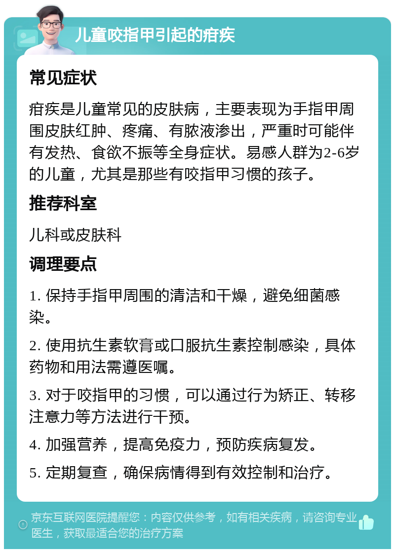 儿童咬指甲引起的疳疾 常见症状 疳疾是儿童常见的皮肤病，主要表现为手指甲周围皮肤红肿、疼痛、有脓液渗出，严重时可能伴有发热、食欲不振等全身症状。易感人群为2-6岁的儿童，尤其是那些有咬指甲习惯的孩子。 推荐科室 儿科或皮肤科 调理要点 1. 保持手指甲周围的清洁和干燥，避免细菌感染。 2. 使用抗生素软膏或口服抗生素控制感染，具体药物和用法需遵医嘱。 3. 对于咬指甲的习惯，可以通过行为矫正、转移注意力等方法进行干预。 4. 加强营养，提高免疫力，预防疾病复发。 5. 定期复查，确保病情得到有效控制和治疗。