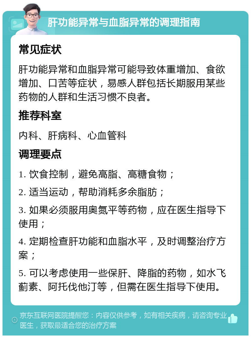 肝功能异常与血脂异常的调理指南 常见症状 肝功能异常和血脂异常可能导致体重增加、食欲增加、口苦等症状，易感人群包括长期服用某些药物的人群和生活习惯不良者。 推荐科室 内科、肝病科、心血管科 调理要点 1. 饮食控制，避免高脂、高糖食物； 2. 适当运动，帮助消耗多余脂肪； 3. 如果必须服用奥氮平等药物，应在医生指导下使用； 4. 定期检查肝功能和血脂水平，及时调整治疗方案； 5. 可以考虑使用一些保肝、降脂的药物，如水飞蓟素、阿托伐他汀等，但需在医生指导下使用。