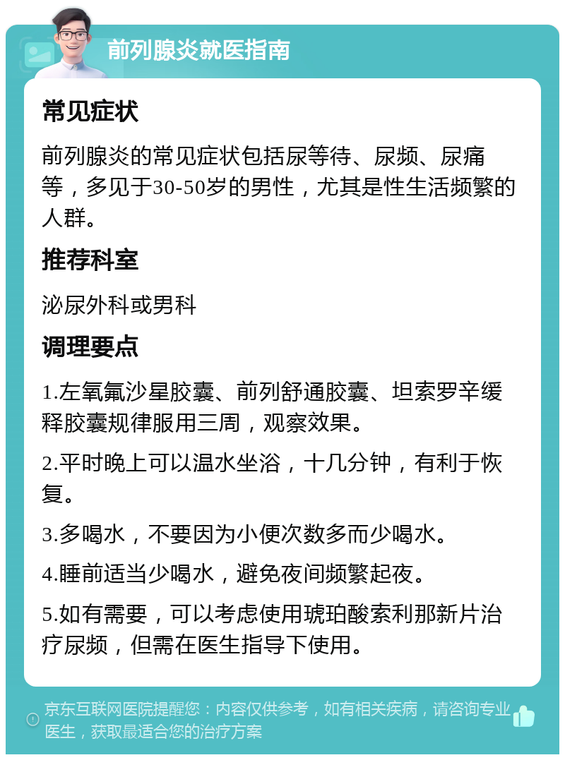 前列腺炎就医指南 常见症状 前列腺炎的常见症状包括尿等待、尿频、尿痛等，多见于30-50岁的男性，尤其是性生活频繁的人群。 推荐科室 泌尿外科或男科 调理要点 1.左氧氟沙星胶囊、前列舒通胶囊、坦索罗辛缓释胶囊规律服用三周，观察效果。 2.平时晚上可以温水坐浴，十几分钟，有利于恢复。 3.多喝水，不要因为小便次数多而少喝水。 4.睡前适当少喝水，避免夜间频繁起夜。 5.如有需要，可以考虑使用琥珀酸索利那新片治疗尿频，但需在医生指导下使用。