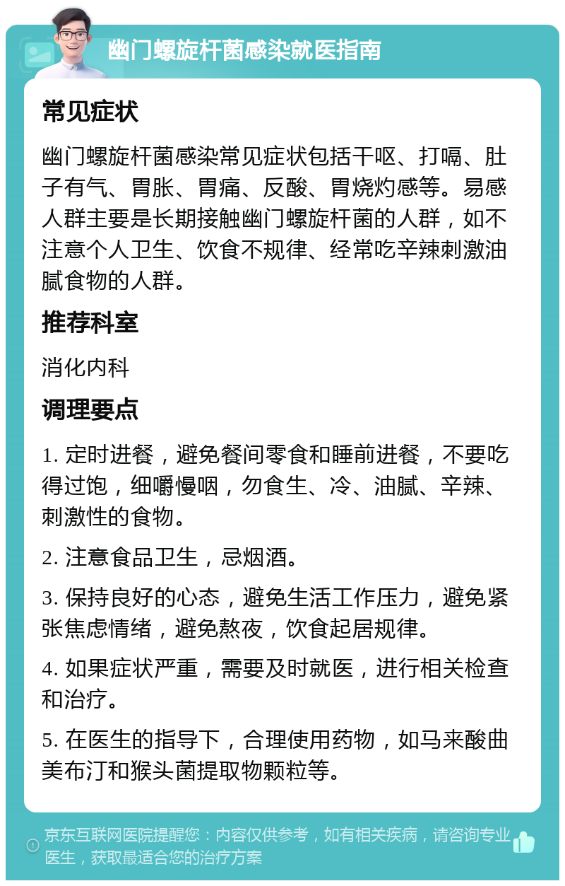 幽门螺旋杆菌感染就医指南 常见症状 幽门螺旋杆菌感染常见症状包括干呕、打嗝、肚子有气、胃胀、胃痛、反酸、胃烧灼感等。易感人群主要是长期接触幽门螺旋杆菌的人群，如不注意个人卫生、饮食不规律、经常吃辛辣刺激油腻食物的人群。 推荐科室 消化内科 调理要点 1. 定时进餐，避免餐间零食和睡前进餐，不要吃得过饱，细嚼慢咽，勿食生、冷、油腻、辛辣、刺激性的食物。 2. 注意食品卫生，忌烟酒。 3. 保持良好的心态，避免生活工作压力，避免紧张焦虑情绪，避免熬夜，饮食起居规律。 4. 如果症状严重，需要及时就医，进行相关检查和治疗。 5. 在医生的指导下，合理使用药物，如马来酸曲美布汀和猴头菌提取物颗粒等。