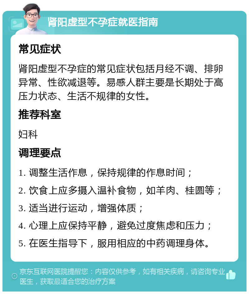 肾阳虚型不孕症就医指南 常见症状 肾阳虚型不孕症的常见症状包括月经不调、排卵异常、性欲减退等。易感人群主要是长期处于高压力状态、生活不规律的女性。 推荐科室 妇科 调理要点 1. 调整生活作息，保持规律的作息时间； 2. 饮食上应多摄入温补食物，如羊肉、桂圆等； 3. 适当进行运动，增强体质； 4. 心理上应保持平静，避免过度焦虑和压力； 5. 在医生指导下，服用相应的中药调理身体。