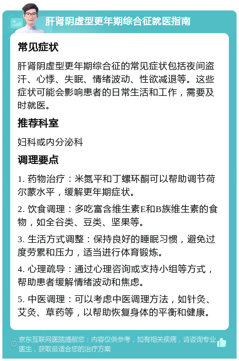 肝肾阴虚型更年期综合征就医指南 常见症状 肝肾阴虚型更年期综合征的常见症状包括夜间盗汗、心悸、失眠、情绪波动、性欲减退等。这些症状可能会影响患者的日常生活和工作，需要及时就医。 推荐科室 妇科或内分泌科 调理要点 1. 药物治疗：米氮平和丁螺环酮可以帮助调节荷尔蒙水平，缓解更年期症状。 2. 饮食调理：多吃富含维生素E和B族维生素的食物，如全谷类、豆类、坚果等。 3. 生活方式调整：保持良好的睡眠习惯，避免过度劳累和压力，适当进行体育锻炼。 4. 心理疏导：通过心理咨询或支持小组等方式，帮助患者缓解情绪波动和焦虑。 5. 中医调理：可以考虑中医调理方法，如针灸、艾灸、草药等，以帮助恢复身体的平衡和健康。