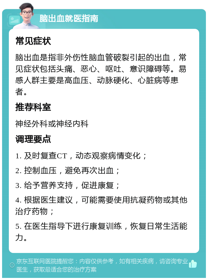 脑出血就医指南 常见症状 脑出血是指非外伤性脑血管破裂引起的出血，常见症状包括头痛、恶心、呕吐、意识障碍等。易感人群主要是高血压、动脉硬化、心脏病等患者。 推荐科室 神经外科或神经内科 调理要点 1. 及时复查CT，动态观察病情变化； 2. 控制血压，避免再次出血； 3. 给予营养支持，促进康复； 4. 根据医生建议，可能需要使用抗凝药物或其他治疗药物； 5. 在医生指导下进行康复训练，恢复日常生活能力。