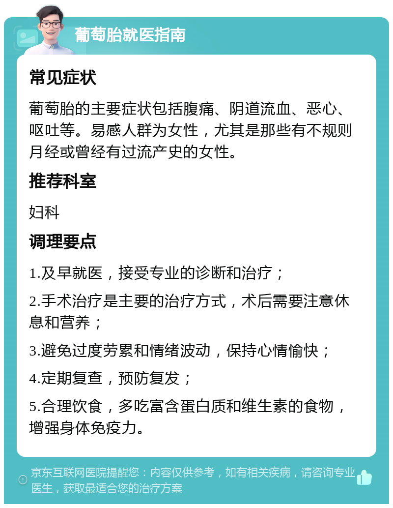 葡萄胎就医指南 常见症状 葡萄胎的主要症状包括腹痛、阴道流血、恶心、呕吐等。易感人群为女性，尤其是那些有不规则月经或曾经有过流产史的女性。 推荐科室 妇科 调理要点 1.及早就医，接受专业的诊断和治疗； 2.手术治疗是主要的治疗方式，术后需要注意休息和营养； 3.避免过度劳累和情绪波动，保持心情愉快； 4.定期复查，预防复发； 5.合理饮食，多吃富含蛋白质和维生素的食物，增强身体免疫力。