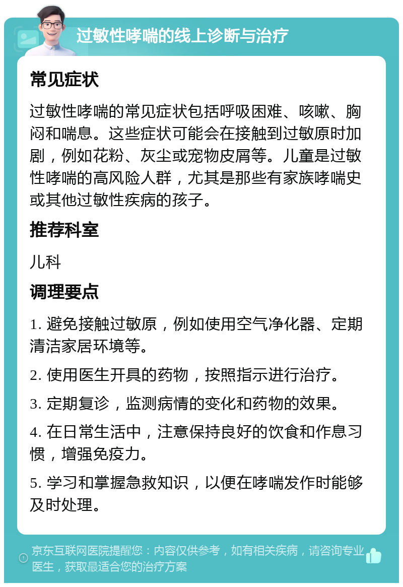 过敏性哮喘的线上诊断与治疗 常见症状 过敏性哮喘的常见症状包括呼吸困难、咳嗽、胸闷和喘息。这些症状可能会在接触到过敏原时加剧，例如花粉、灰尘或宠物皮屑等。儿童是过敏性哮喘的高风险人群，尤其是那些有家族哮喘史或其他过敏性疾病的孩子。 推荐科室 儿科 调理要点 1. 避免接触过敏原，例如使用空气净化器、定期清洁家居环境等。 2. 使用医生开具的药物，按照指示进行治疗。 3. 定期复诊，监测病情的变化和药物的效果。 4. 在日常生活中，注意保持良好的饮食和作息习惯，增强免疫力。 5. 学习和掌握急救知识，以便在哮喘发作时能够及时处理。