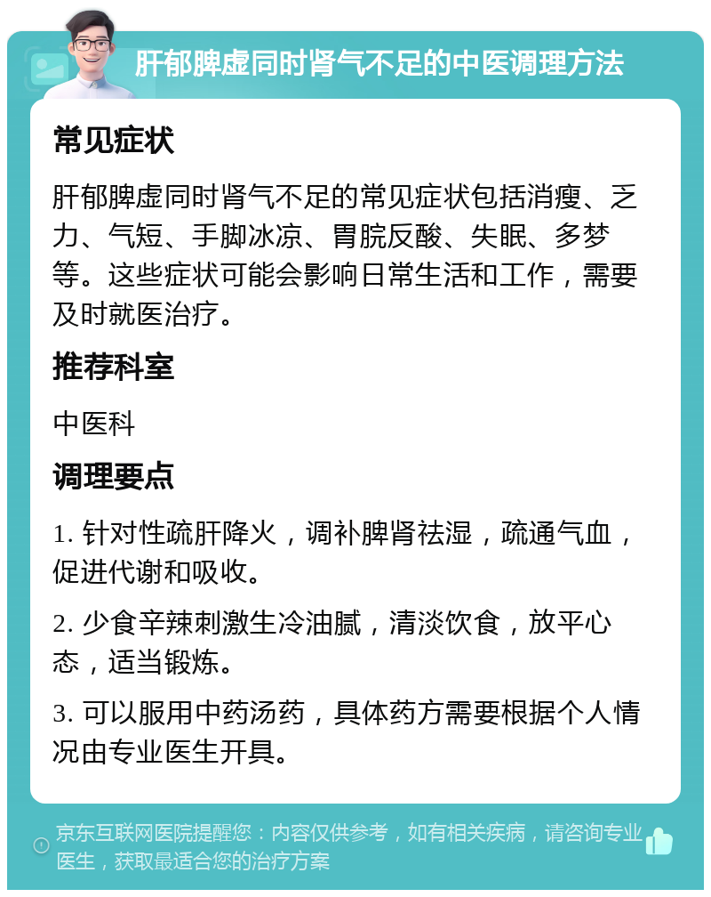 肝郁脾虚同时肾气不足的中医调理方法 常见症状 肝郁脾虚同时肾气不足的常见症状包括消瘦、乏力、气短、手脚冰凉、胃脘反酸、失眠、多梦等。这些症状可能会影响日常生活和工作，需要及时就医治疗。 推荐科室 中医科 调理要点 1. 针对性疏肝降火，调补脾肾祛湿，疏通气血，促进代谢和吸收。 2. 少食辛辣刺激生冷油腻，清淡饮食，放平心态，适当锻炼。 3. 可以服用中药汤药，具体药方需要根据个人情况由专业医生开具。