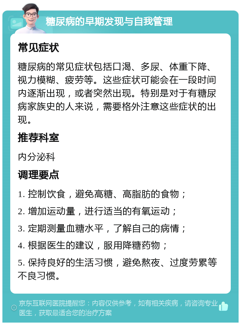 糖尿病的早期发现与自我管理 常见症状 糖尿病的常见症状包括口渴、多尿、体重下降、视力模糊、疲劳等。这些症状可能会在一段时间内逐渐出现，或者突然出现。特别是对于有糖尿病家族史的人来说，需要格外注意这些症状的出现。 推荐科室 内分泌科 调理要点 1. 控制饮食，避免高糖、高脂肪的食物； 2. 增加运动量，进行适当的有氧运动； 3. 定期测量血糖水平，了解自己的病情； 4. 根据医生的建议，服用降糖药物； 5. 保持良好的生活习惯，避免熬夜、过度劳累等不良习惯。