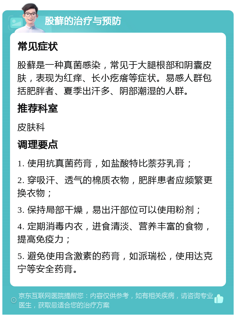 股藓的治疗与预防 常见症状 股藓是一种真菌感染，常见于大腿根部和阴囊皮肤，表现为红痒、长小疙瘩等症状。易感人群包括肥胖者、夏季出汗多、阴部潮湿的人群。 推荐科室 皮肤科 调理要点 1. 使用抗真菌药膏，如盐酸特比萘芬乳膏； 2. 穿吸汗、透气的棉质衣物，肥胖患者应频繁更换衣物； 3. 保持局部干燥，易出汗部位可以使用粉剂； 4. 定期消毒内衣，进食清淡、营养丰富的食物，提高免疫力； 5. 避免使用含激素的药膏，如派瑞松，使用达克宁等安全药膏。